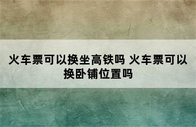 火车票可以换坐高铁吗 火车票可以换卧铺位置吗